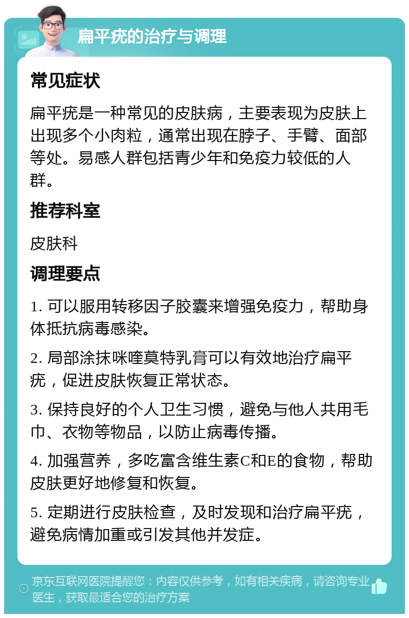 扁平疣的治疗与调理 常见症状 扁平疣是一种常见的皮肤病，主要表现为皮肤上出现多个小肉粒，通常出现在脖子、手臂、面部等处。易感人群包括青少年和免疫力较低的人群。 推荐科室 皮肤科 调理要点 1. 可以服用转移因子胶囊来增强免疫力，帮助身体抵抗病毒感染。 2. 局部涂抹咪喹莫特乳膏可以有效地治疗扁平疣，促进皮肤恢复正常状态。 3. 保持良好的个人卫生习惯，避免与他人共用毛巾、衣物等物品，以防止病毒传播。 4. 加强营养，多吃富含维生素C和E的食物，帮助皮肤更好地修复和恢复。 5. 定期进行皮肤检查，及时发现和治疗扁平疣，避免病情加重或引发其他并发症。