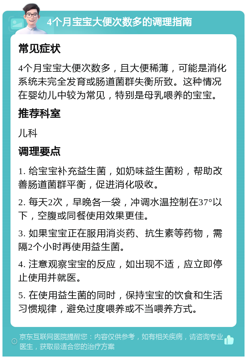 4个月宝宝大便次数多的调理指南 常见症状 4个月宝宝大便次数多，且大便稀薄，可能是消化系统未完全发育或肠道菌群失衡所致。这种情况在婴幼儿中较为常见，特别是母乳喂养的宝宝。 推荐科室 儿科 调理要点 1. 给宝宝补充益生菌，如奶味益生菌粉，帮助改善肠道菌群平衡，促进消化吸收。 2. 每天2次，早晚各一袋，冲调水温控制在37°以下，空腹或同餐使用效果更佳。 3. 如果宝宝正在服用消炎药、抗生素等药物，需隔2个小时再使用益生菌。 4. 注意观察宝宝的反应，如出现不适，应立即停止使用并就医。 5. 在使用益生菌的同时，保持宝宝的饮食和生活习惯规律，避免过度喂养或不当喂养方式。