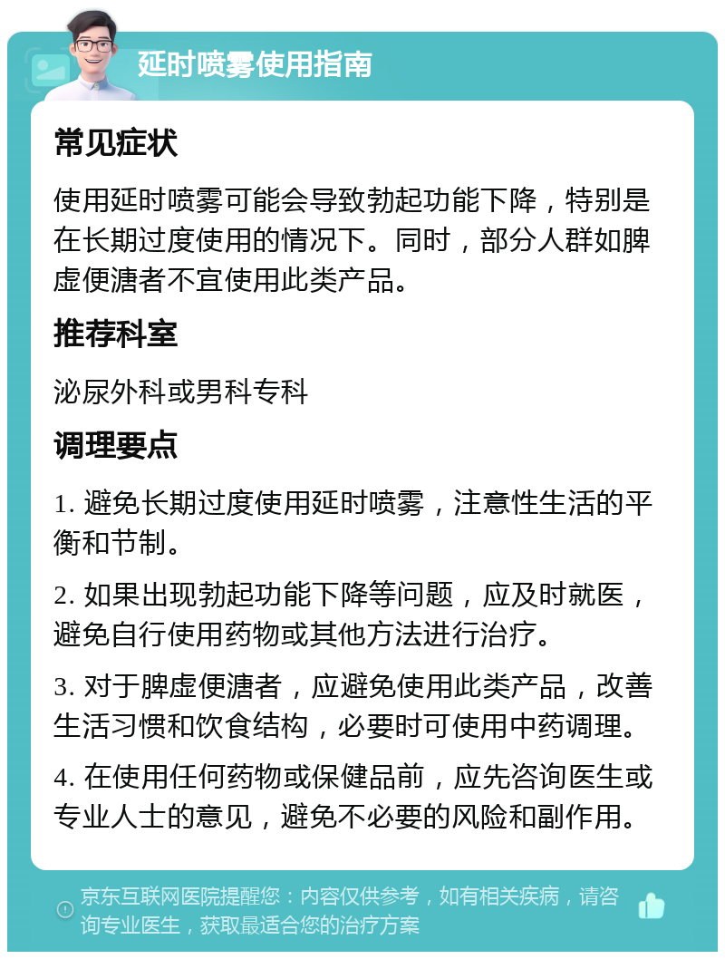 延时喷雾使用指南 常见症状 使用延时喷雾可能会导致勃起功能下降，特别是在长期过度使用的情况下。同时，部分人群如脾虚便溏者不宜使用此类产品。 推荐科室 泌尿外科或男科专科 调理要点 1. 避免长期过度使用延时喷雾，注意性生活的平衡和节制。 2. 如果出现勃起功能下降等问题，应及时就医，避免自行使用药物或其他方法进行治疗。 3. 对于脾虚便溏者，应避免使用此类产品，改善生活习惯和饮食结构，必要时可使用中药调理。 4. 在使用任何药物或保健品前，应先咨询医生或专业人士的意见，避免不必要的风险和副作用。