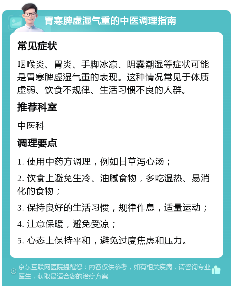 胃寒脾虚湿气重的中医调理指南 常见症状 咽喉炎、胃炎、手脚冰凉、阴囊潮湿等症状可能是胃寒脾虚湿气重的表现。这种情况常见于体质虚弱、饮食不规律、生活习惯不良的人群。 推荐科室 中医科 调理要点 1. 使用中药方调理，例如甘草泻心汤； 2. 饮食上避免生冷、油腻食物，多吃温热、易消化的食物； 3. 保持良好的生活习惯，规律作息，适量运动； 4. 注意保暖，避免受凉； 5. 心态上保持平和，避免过度焦虑和压力。