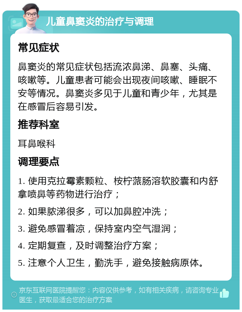 儿童鼻窦炎的治疗与调理 常见症状 鼻窦炎的常见症状包括流浓鼻涕、鼻塞、头痛、咳嗽等。儿童患者可能会出现夜间咳嗽、睡眠不安等情况。鼻窦炎多见于儿童和青少年，尤其是在感冒后容易引发。 推荐科室 耳鼻喉科 调理要点 1. 使用克拉霉素颗粒、桉柠蒎肠溶软胶囊和内舒拿喷鼻等药物进行治疗； 2. 如果脓涕很多，可以加鼻腔冲洗； 3. 避免感冒着凉，保持室内空气湿润； 4. 定期复查，及时调整治疗方案； 5. 注意个人卫生，勤洗手，避免接触病原体。