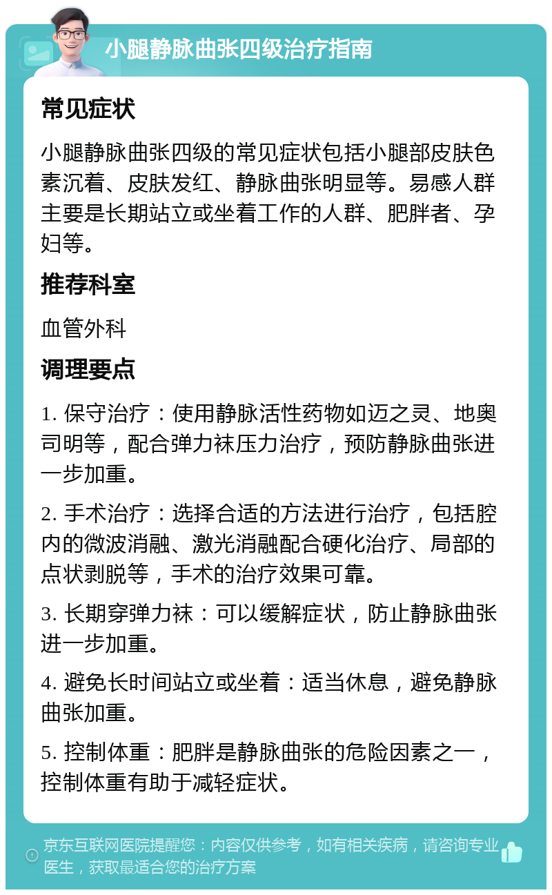 小腿静脉曲张四级治疗指南 常见症状 小腿静脉曲张四级的常见症状包括小腿部皮肤色素沉着、皮肤发红、静脉曲张明显等。易感人群主要是长期站立或坐着工作的人群、肥胖者、孕妇等。 推荐科室 血管外科 调理要点 1. 保守治疗：使用静脉活性药物如迈之灵、地奥司明等，配合弹力袜压力治疗，预防静脉曲张进一步加重。 2. 手术治疗：选择合适的方法进行治疗，包括腔内的微波消融、激光消融配合硬化治疗、局部的点状剥脱等，手术的治疗效果可靠。 3. 长期穿弹力袜：可以缓解症状，防止静脉曲张进一步加重。 4. 避免长时间站立或坐着：适当休息，避免静脉曲张加重。 5. 控制体重：肥胖是静脉曲张的危险因素之一，控制体重有助于减轻症状。