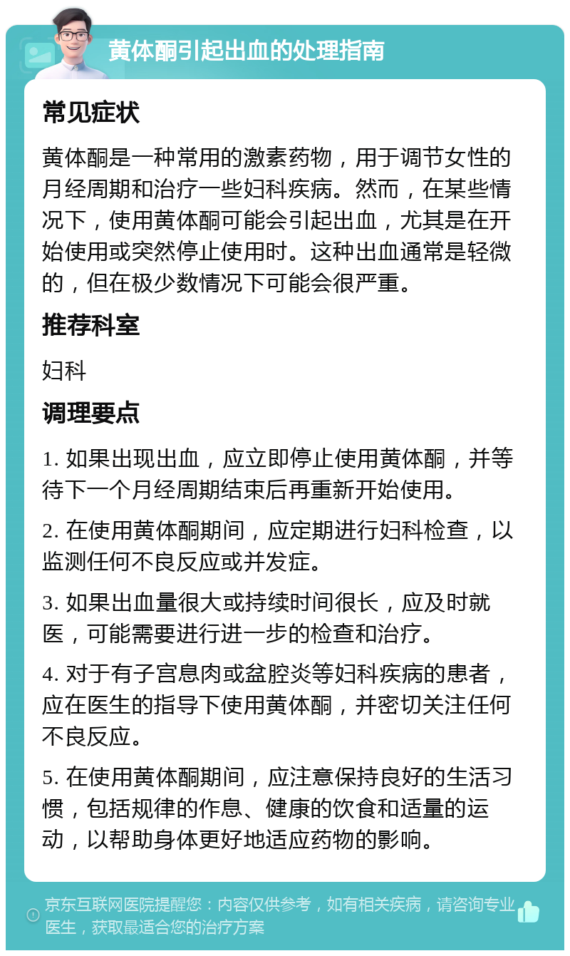 黄体酮引起出血的处理指南 常见症状 黄体酮是一种常用的激素药物，用于调节女性的月经周期和治疗一些妇科疾病。然而，在某些情况下，使用黄体酮可能会引起出血，尤其是在开始使用或突然停止使用时。这种出血通常是轻微的，但在极少数情况下可能会很严重。 推荐科室 妇科 调理要点 1. 如果出现出血，应立即停止使用黄体酮，并等待下一个月经周期结束后再重新开始使用。 2. 在使用黄体酮期间，应定期进行妇科检查，以监测任何不良反应或并发症。 3. 如果出血量很大或持续时间很长，应及时就医，可能需要进行进一步的检查和治疗。 4. 对于有子宫息肉或盆腔炎等妇科疾病的患者，应在医生的指导下使用黄体酮，并密切关注任何不良反应。 5. 在使用黄体酮期间，应注意保持良好的生活习惯，包括规律的作息、健康的饮食和适量的运动，以帮助身体更好地适应药物的影响。