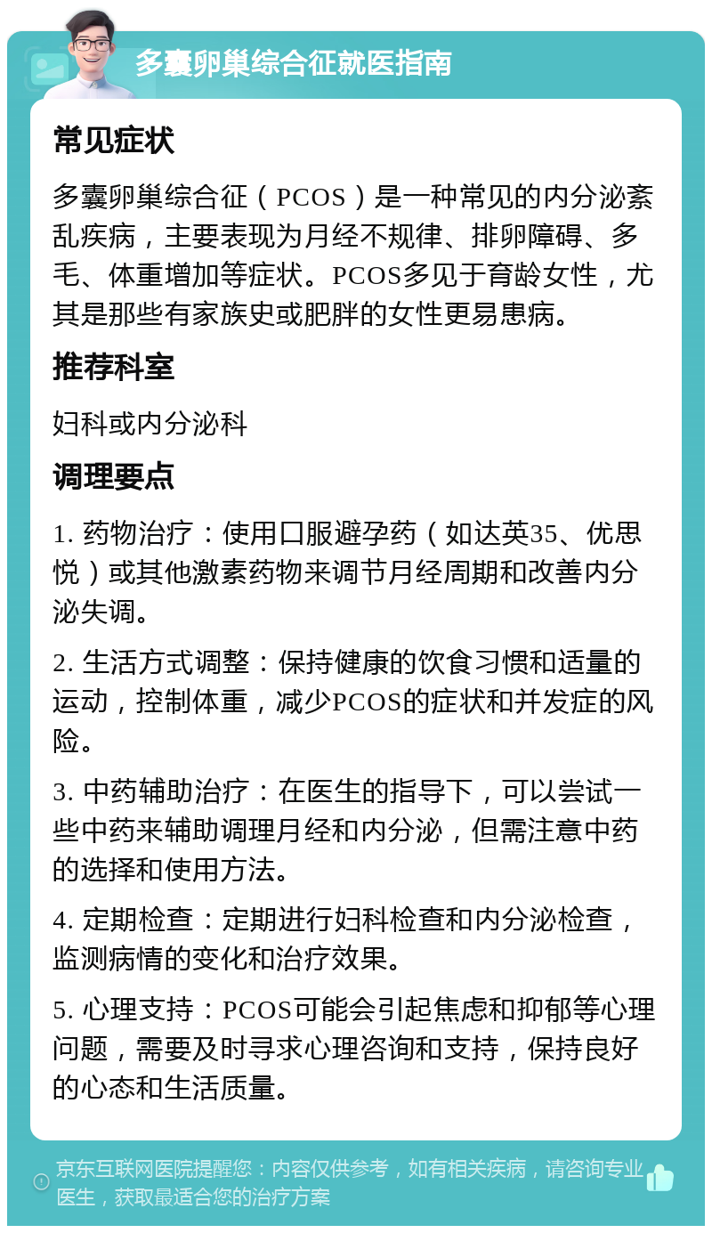 多囊卵巢综合征就医指南 常见症状 多囊卵巢综合征（PCOS）是一种常见的内分泌紊乱疾病，主要表现为月经不规律、排卵障碍、多毛、体重增加等症状。PCOS多见于育龄女性，尤其是那些有家族史或肥胖的女性更易患病。 推荐科室 妇科或内分泌科 调理要点 1. 药物治疗：使用口服避孕药（如达英35、优思悦）或其他激素药物来调节月经周期和改善内分泌失调。 2. 生活方式调整：保持健康的饮食习惯和适量的运动，控制体重，减少PCOS的症状和并发症的风险。 3. 中药辅助治疗：在医生的指导下，可以尝试一些中药来辅助调理月经和内分泌，但需注意中药的选择和使用方法。 4. 定期检查：定期进行妇科检查和内分泌检查，监测病情的变化和治疗效果。 5. 心理支持：PCOS可能会引起焦虑和抑郁等心理问题，需要及时寻求心理咨询和支持，保持良好的心态和生活质量。