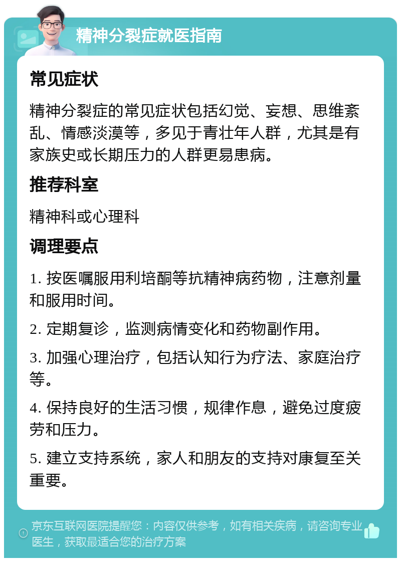 精神分裂症就医指南 常见症状 精神分裂症的常见症状包括幻觉、妄想、思维紊乱、情感淡漠等，多见于青壮年人群，尤其是有家族史或长期压力的人群更易患病。 推荐科室 精神科或心理科 调理要点 1. 按医嘱服用利培酮等抗精神病药物，注意剂量和服用时间。 2. 定期复诊，监测病情变化和药物副作用。 3. 加强心理治疗，包括认知行为疗法、家庭治疗等。 4. 保持良好的生活习惯，规律作息，避免过度疲劳和压力。 5. 建立支持系统，家人和朋友的支持对康复至关重要。