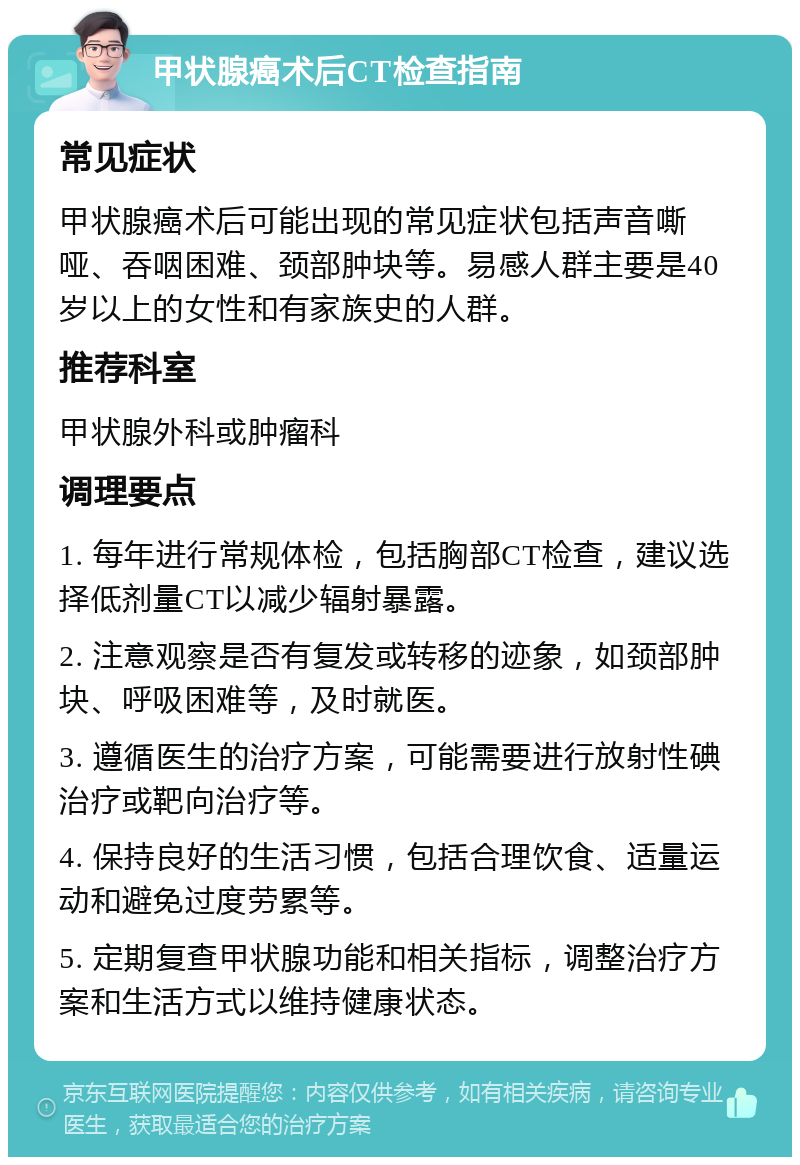 甲状腺癌术后CT检查指南 常见症状 甲状腺癌术后可能出现的常见症状包括声音嘶哑、吞咽困难、颈部肿块等。易感人群主要是40岁以上的女性和有家族史的人群。 推荐科室 甲状腺外科或肿瘤科 调理要点 1. 每年进行常规体检，包括胸部CT检查，建议选择低剂量CT以减少辐射暴露。 2. 注意观察是否有复发或转移的迹象，如颈部肿块、呼吸困难等，及时就医。 3. 遵循医生的治疗方案，可能需要进行放射性碘治疗或靶向治疗等。 4. 保持良好的生活习惯，包括合理饮食、适量运动和避免过度劳累等。 5. 定期复查甲状腺功能和相关指标，调整治疗方案和生活方式以维持健康状态。