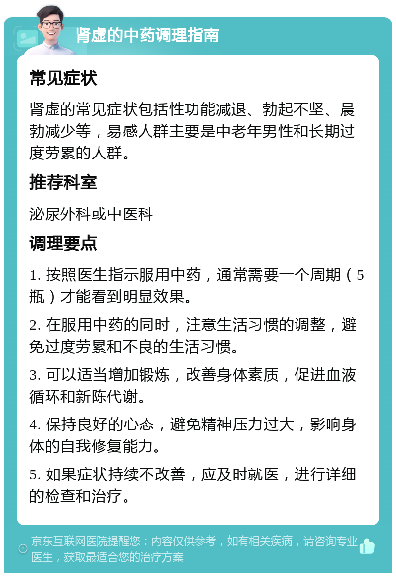 肾虚的中药调理指南 常见症状 肾虚的常见症状包括性功能减退、勃起不坚、晨勃减少等，易感人群主要是中老年男性和长期过度劳累的人群。 推荐科室 泌尿外科或中医科 调理要点 1. 按照医生指示服用中药，通常需要一个周期（5瓶）才能看到明显效果。 2. 在服用中药的同时，注意生活习惯的调整，避免过度劳累和不良的生活习惯。 3. 可以适当增加锻炼，改善身体素质，促进血液循环和新陈代谢。 4. 保持良好的心态，避免精神压力过大，影响身体的自我修复能力。 5. 如果症状持续不改善，应及时就医，进行详细的检查和治疗。