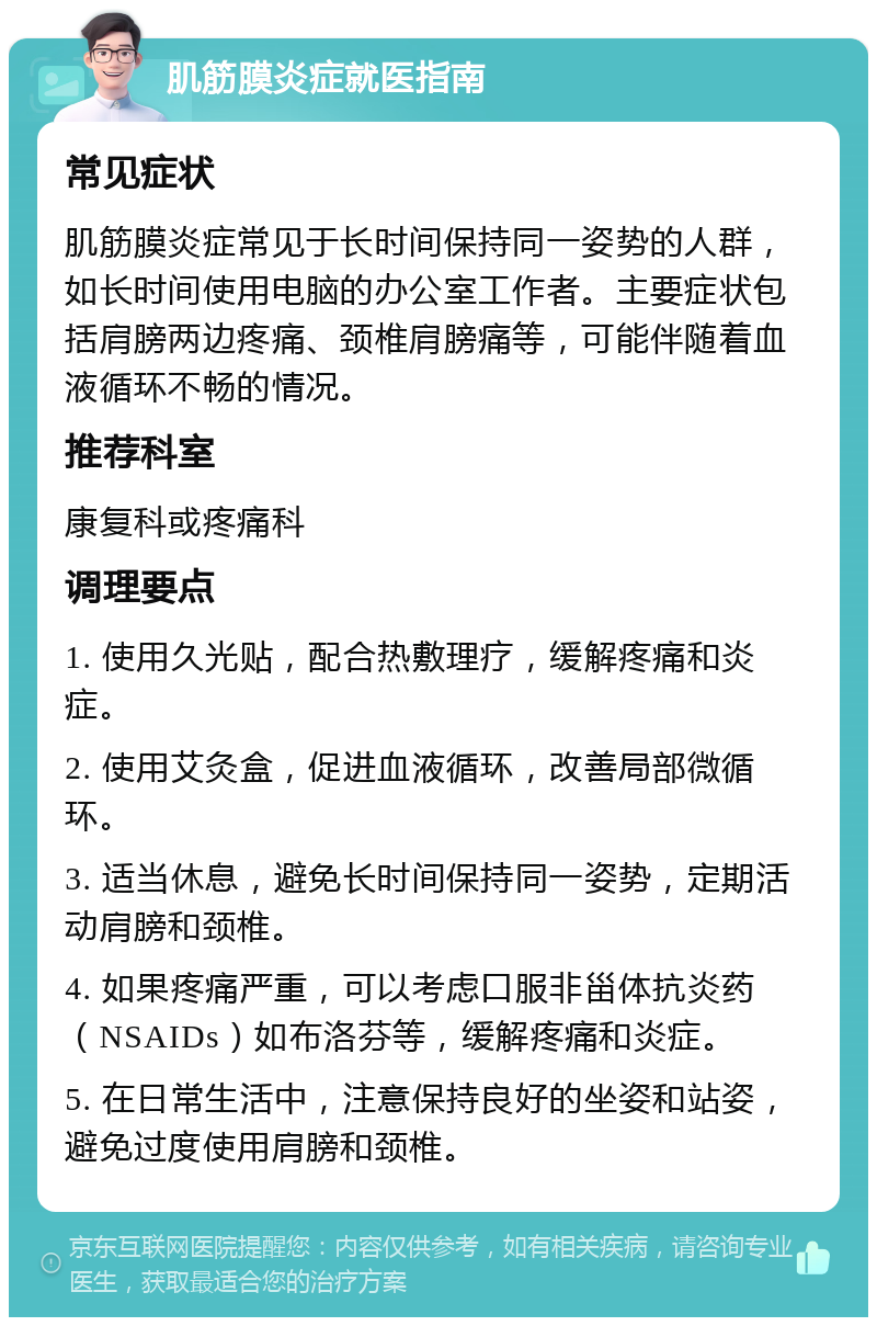 肌筋膜炎症就医指南 常见症状 肌筋膜炎症常见于长时间保持同一姿势的人群，如长时间使用电脑的办公室工作者。主要症状包括肩膀两边疼痛、颈椎肩膀痛等，可能伴随着血液循环不畅的情况。 推荐科室 康复科或疼痛科 调理要点 1. 使用久光贴，配合热敷理疗，缓解疼痛和炎症。 2. 使用艾灸盒，促进血液循环，改善局部微循环。 3. 适当休息，避免长时间保持同一姿势，定期活动肩膀和颈椎。 4. 如果疼痛严重，可以考虑口服非甾体抗炎药（NSAIDs）如布洛芬等，缓解疼痛和炎症。 5. 在日常生活中，注意保持良好的坐姿和站姿，避免过度使用肩膀和颈椎。