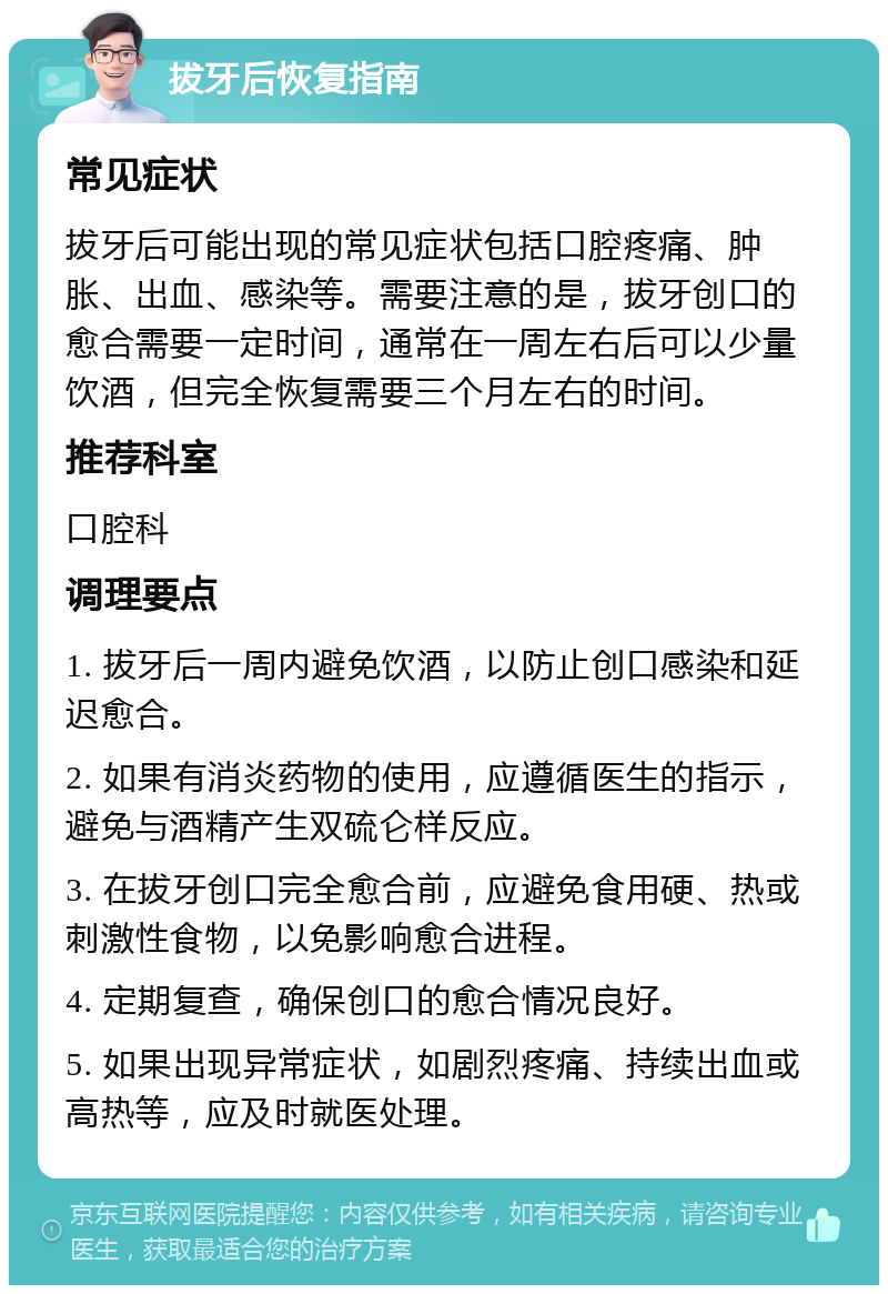 拔牙后恢复指南 常见症状 拔牙后可能出现的常见症状包括口腔疼痛、肿胀、出血、感染等。需要注意的是，拔牙创口的愈合需要一定时间，通常在一周左右后可以少量饮酒，但完全恢复需要三个月左右的时间。 推荐科室 口腔科 调理要点 1. 拔牙后一周内避免饮酒，以防止创口感染和延迟愈合。 2. 如果有消炎药物的使用，应遵循医生的指示，避免与酒精产生双硫仑样反应。 3. 在拔牙创口完全愈合前，应避免食用硬、热或刺激性食物，以免影响愈合进程。 4. 定期复查，确保创口的愈合情况良好。 5. 如果出现异常症状，如剧烈疼痛、持续出血或高热等，应及时就医处理。