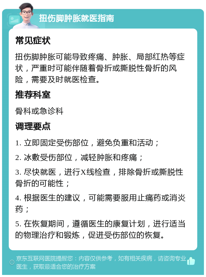 扭伤脚肿胀就医指南 常见症状 扭伤脚肿胀可能导致疼痛、肿胀、局部红热等症状，严重时可能伴随着骨折或撕脱性骨折的风险，需要及时就医检查。 推荐科室 骨科或急诊科 调理要点 1. 立即固定受伤部位，避免负重和活动； 2. 冰敷受伤部位，减轻肿胀和疼痛； 3. 尽快就医，进行X线检查，排除骨折或撕脱性骨折的可能性； 4. 根据医生的建议，可能需要服用止痛药或消炎药； 5. 在恢复期间，遵循医生的康复计划，进行适当的物理治疗和锻炼，促进受伤部位的恢复。