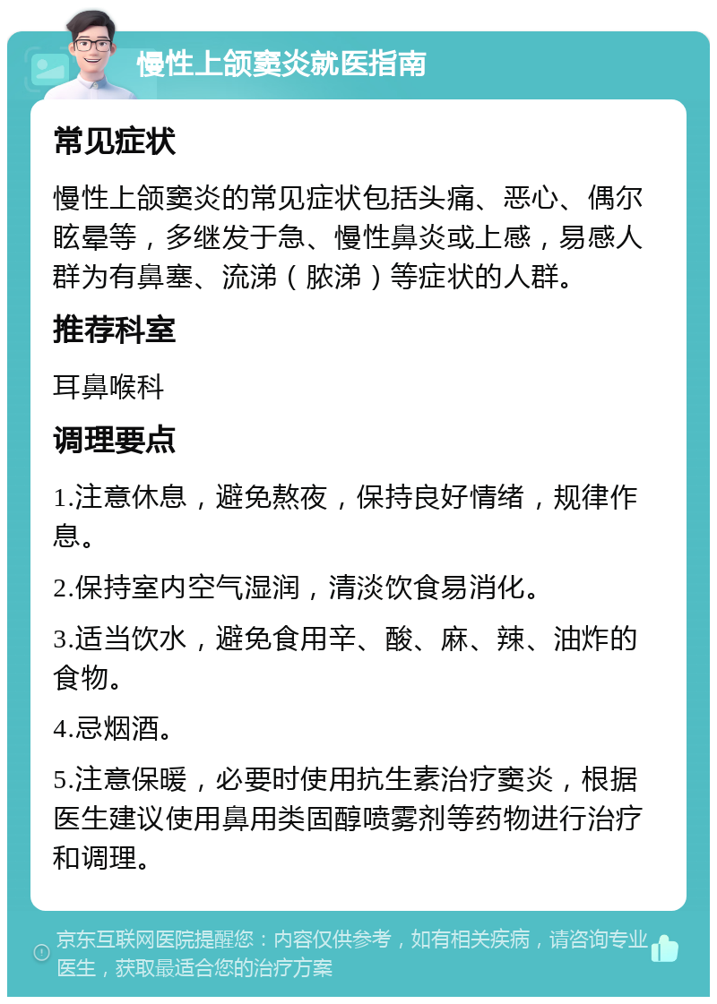 慢性上颌窦炎就医指南 常见症状 慢性上颌窦炎的常见症状包括头痛、恶心、偶尔眩晕等，多继发于急、慢性鼻炎或上感，易感人群为有鼻塞、流涕（脓涕）等症状的人群。 推荐科室 耳鼻喉科 调理要点 1.注意休息，避免熬夜，保持良好情绪，规律作息。 2.保持室内空气湿润，清淡饮食易消化。 3.适当饮水，避免食用辛、酸、麻、辣、油炸的食物。 4.忌烟酒。 5.注意保暖，必要时使用抗生素治疗窦炎，根据医生建议使用鼻用类固醇喷雾剂等药物进行治疗和调理。