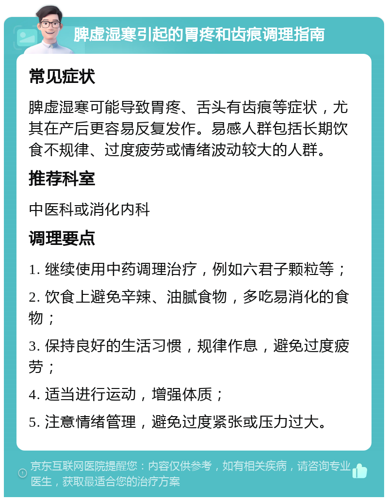 脾虚湿寒引起的胃疼和齿痕调理指南 常见症状 脾虚湿寒可能导致胃疼、舌头有齿痕等症状，尤其在产后更容易反复发作。易感人群包括长期饮食不规律、过度疲劳或情绪波动较大的人群。 推荐科室 中医科或消化内科 调理要点 1. 继续使用中药调理治疗，例如六君子颗粒等； 2. 饮食上避免辛辣、油腻食物，多吃易消化的食物； 3. 保持良好的生活习惯，规律作息，避免过度疲劳； 4. 适当进行运动，增强体质； 5. 注意情绪管理，避免过度紧张或压力过大。