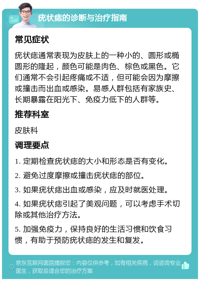 疣状痣的诊断与治疗指南 常见症状 疣状痣通常表现为皮肤上的一种小的、圆形或椭圆形的隆起，颜色可能是肉色、棕色或黑色。它们通常不会引起疼痛或不适，但可能会因为摩擦或撞击而出血或感染。易感人群包括有家族史、长期暴露在阳光下、免疫力低下的人群等。 推荐科室 皮肤科 调理要点 1. 定期检查疣状痣的大小和形态是否有变化。 2. 避免过度摩擦或撞击疣状痣的部位。 3. 如果疣状痣出血或感染，应及时就医处理。 4. 如果疣状痣引起了美观问题，可以考虑手术切除或其他治疗方法。 5. 加强免疫力，保持良好的生活习惯和饮食习惯，有助于预防疣状痣的发生和复发。