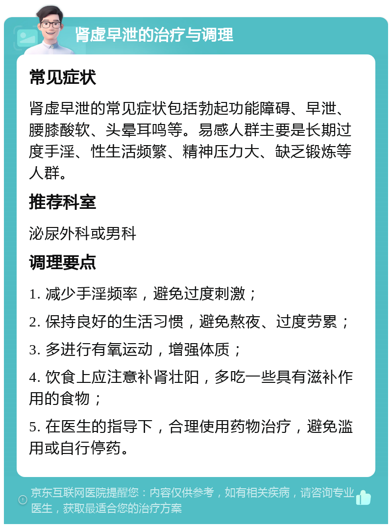 肾虚早泄的治疗与调理 常见症状 肾虚早泄的常见症状包括勃起功能障碍、早泄、腰膝酸软、头晕耳鸣等。易感人群主要是长期过度手淫、性生活频繁、精神压力大、缺乏锻炼等人群。 推荐科室 泌尿外科或男科 调理要点 1. 减少手淫频率，避免过度刺激； 2. 保持良好的生活习惯，避免熬夜、过度劳累； 3. 多进行有氧运动，增强体质； 4. 饮食上应注意补肾壮阳，多吃一些具有滋补作用的食物； 5. 在医生的指导下，合理使用药物治疗，避免滥用或自行停药。