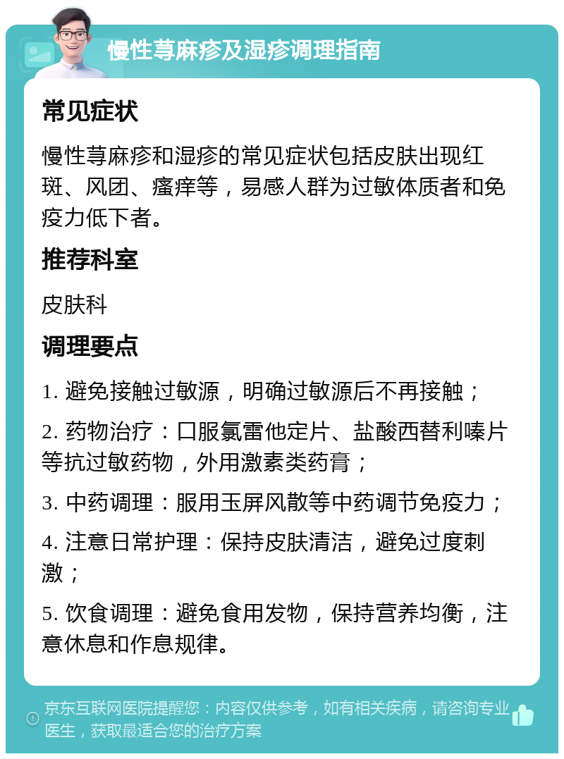 慢性荨麻疹及湿疹调理指南 常见症状 慢性荨麻疹和湿疹的常见症状包括皮肤出现红斑、风团、瘙痒等，易感人群为过敏体质者和免疫力低下者。 推荐科室 皮肤科 调理要点 1. 避免接触过敏源，明确过敏源后不再接触； 2. 药物治疗：口服氯雷他定片、盐酸西替利嗪片等抗过敏药物，外用激素类药膏； 3. 中药调理：服用玉屏风散等中药调节免疫力； 4. 注意日常护理：保持皮肤清洁，避免过度刺激； 5. 饮食调理：避免食用发物，保持营养均衡，注意休息和作息规律。