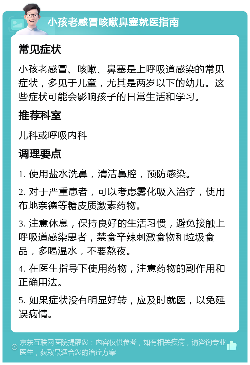 小孩老感冒咳嗽鼻塞就医指南 常见症状 小孩老感冒、咳嗽、鼻塞是上呼吸道感染的常见症状，多见于儿童，尤其是两岁以下的幼儿。这些症状可能会影响孩子的日常生活和学习。 推荐科室 儿科或呼吸内科 调理要点 1. 使用盐水洗鼻，清洁鼻腔，预防感染。 2. 对于严重患者，可以考虑雾化吸入治疗，使用布地奈德等糖皮质激素药物。 3. 注意休息，保持良好的生活习惯，避免接触上呼吸道感染患者，禁食辛辣刺激食物和垃圾食品，多喝温水，不要熬夜。 4. 在医生指导下使用药物，注意药物的副作用和正确用法。 5. 如果症状没有明显好转，应及时就医，以免延误病情。