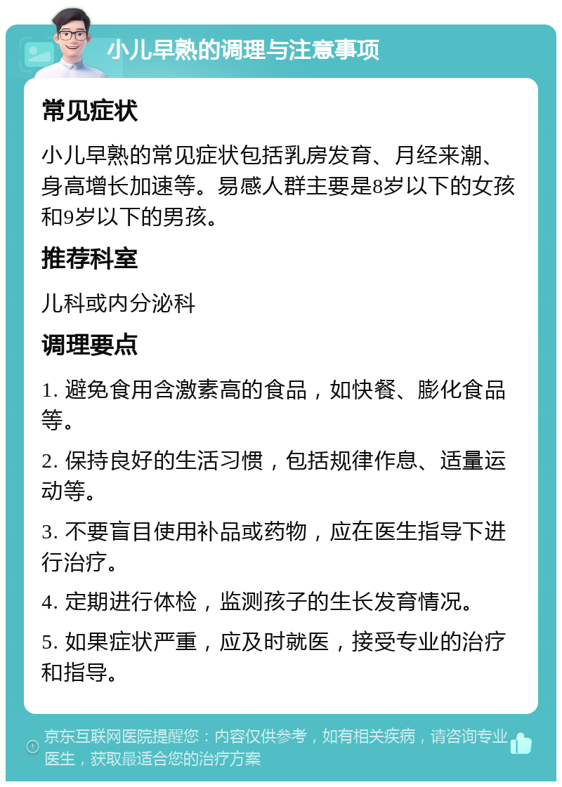 小儿早熟的调理与注意事项 常见症状 小儿早熟的常见症状包括乳房发育、月经来潮、身高增长加速等。易感人群主要是8岁以下的女孩和9岁以下的男孩。 推荐科室 儿科或内分泌科 调理要点 1. 避免食用含激素高的食品，如快餐、膨化食品等。 2. 保持良好的生活习惯，包括规律作息、适量运动等。 3. 不要盲目使用补品或药物，应在医生指导下进行治疗。 4. 定期进行体检，监测孩子的生长发育情况。 5. 如果症状严重，应及时就医，接受专业的治疗和指导。