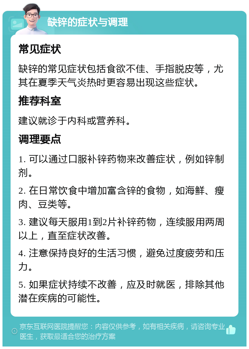 缺锌的症状与调理 常见症状 缺锌的常见症状包括食欲不佳、手指脱皮等，尤其在夏季天气炎热时更容易出现这些症状。 推荐科室 建议就诊于内科或营养科。 调理要点 1. 可以通过口服补锌药物来改善症状，例如锌制剂。 2. 在日常饮食中增加富含锌的食物，如海鲜、瘦肉、豆类等。 3. 建议每天服用1到2片补锌药物，连续服用两周以上，直至症状改善。 4. 注意保持良好的生活习惯，避免过度疲劳和压力。 5. 如果症状持续不改善，应及时就医，排除其他潜在疾病的可能性。