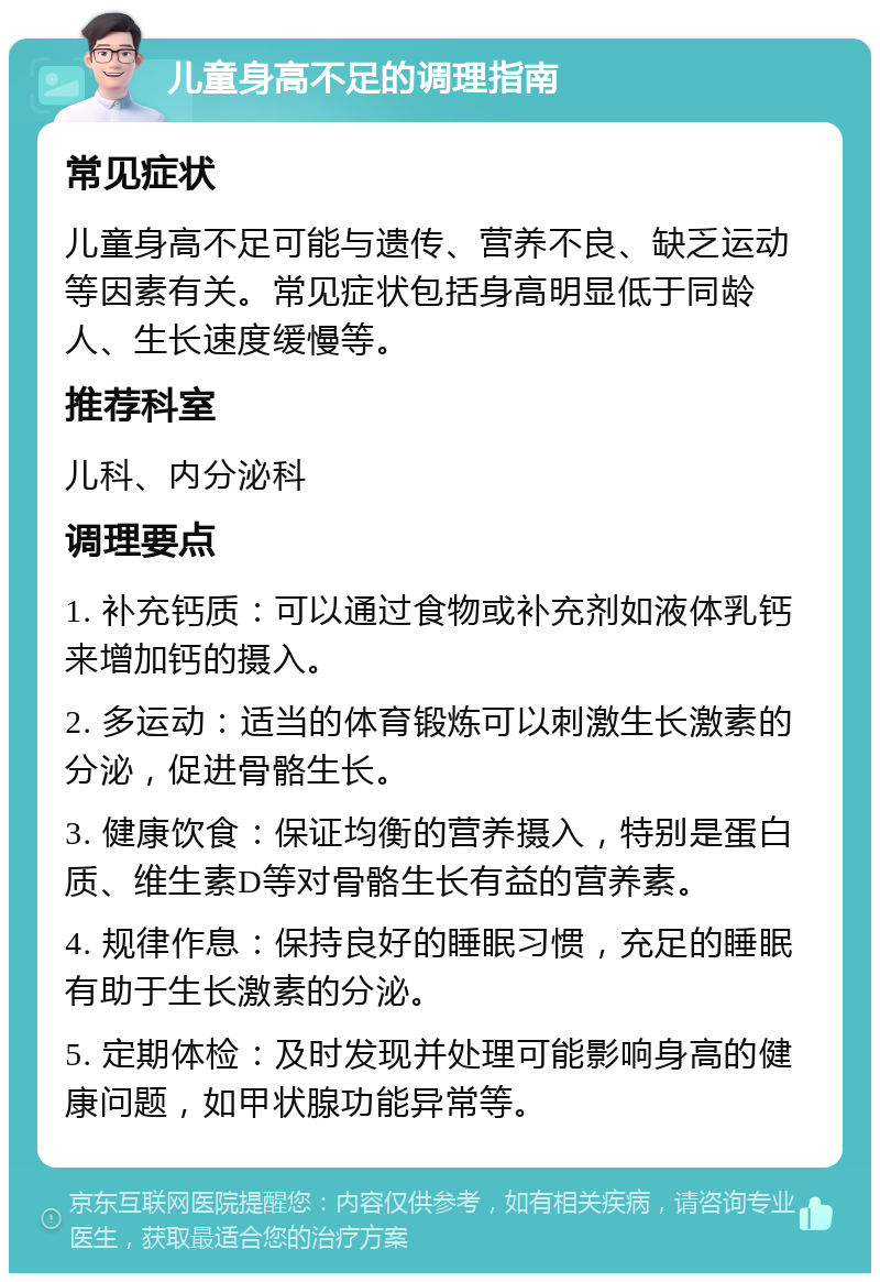 儿童身高不足的调理指南 常见症状 儿童身高不足可能与遗传、营养不良、缺乏运动等因素有关。常见症状包括身高明显低于同龄人、生长速度缓慢等。 推荐科室 儿科、内分泌科 调理要点 1. 补充钙质：可以通过食物或补充剂如液体乳钙来增加钙的摄入。 2. 多运动：适当的体育锻炼可以刺激生长激素的分泌，促进骨骼生长。 3. 健康饮食：保证均衡的营养摄入，特别是蛋白质、维生素D等对骨骼生长有益的营养素。 4. 规律作息：保持良好的睡眠习惯，充足的睡眠有助于生长激素的分泌。 5. 定期体检：及时发现并处理可能影响身高的健康问题，如甲状腺功能异常等。