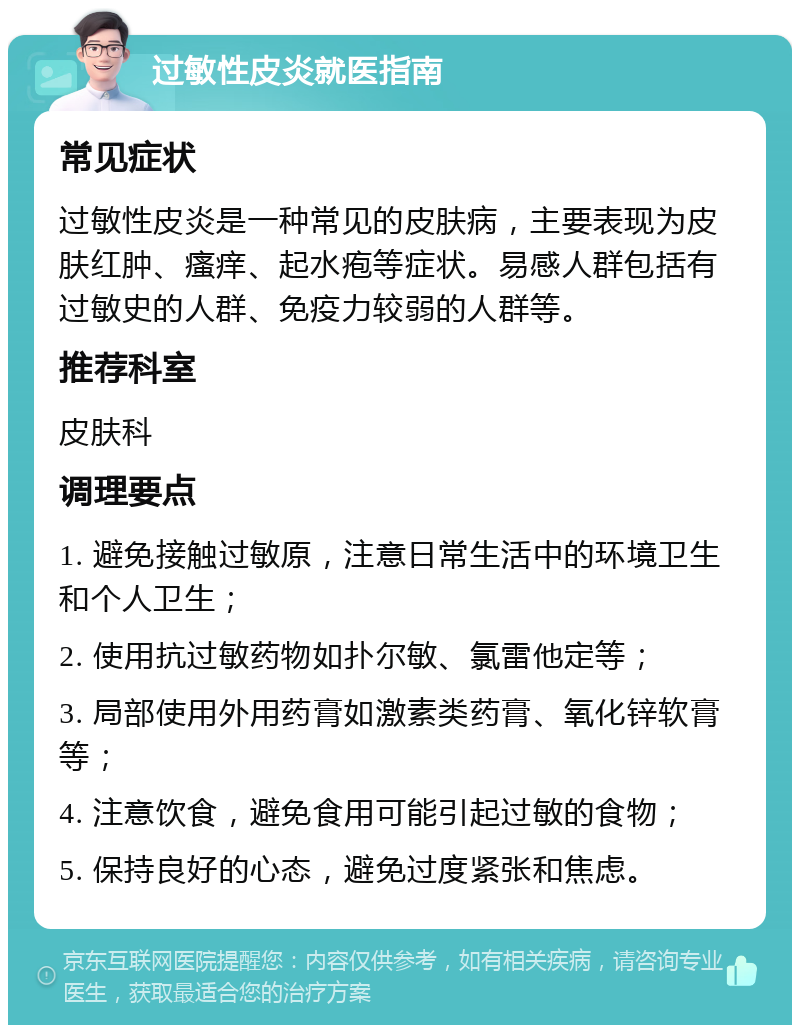 过敏性皮炎就医指南 常见症状 过敏性皮炎是一种常见的皮肤病，主要表现为皮肤红肿、瘙痒、起水疱等症状。易感人群包括有过敏史的人群、免疫力较弱的人群等。 推荐科室 皮肤科 调理要点 1. 避免接触过敏原，注意日常生活中的环境卫生和个人卫生； 2. 使用抗过敏药物如扑尔敏、氯雷他定等； 3. 局部使用外用药膏如激素类药膏、氧化锌软膏等； 4. 注意饮食，避免食用可能引起过敏的食物； 5. 保持良好的心态，避免过度紧张和焦虑。