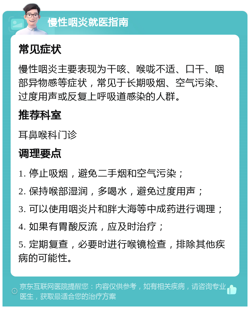 慢性咽炎就医指南 常见症状 慢性咽炎主要表现为干咳、喉咙不适、口干、咽部异物感等症状，常见于长期吸烟、空气污染、过度用声或反复上呼吸道感染的人群。 推荐科室 耳鼻喉科门诊 调理要点 1. 停止吸烟，避免二手烟和空气污染； 2. 保持喉部湿润，多喝水，避免过度用声； 3. 可以使用咽炎片和胖大海等中成药进行调理； 4. 如果有胃酸反流，应及时治疗； 5. 定期复查，必要时进行喉镜检查，排除其他疾病的可能性。