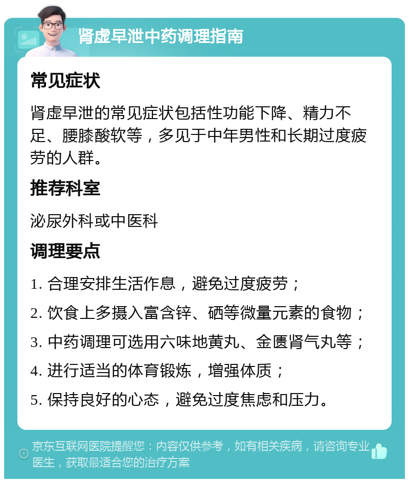 肾虚早泄中药调理指南 常见症状 肾虚早泄的常见症状包括性功能下降、精力不足、腰膝酸软等，多见于中年男性和长期过度疲劳的人群。 推荐科室 泌尿外科或中医科 调理要点 1. 合理安排生活作息，避免过度疲劳； 2. 饮食上多摄入富含锌、硒等微量元素的食物； 3. 中药调理可选用六味地黄丸、金匮肾气丸等； 4. 进行适当的体育锻炼，增强体质； 5. 保持良好的心态，避免过度焦虑和压力。