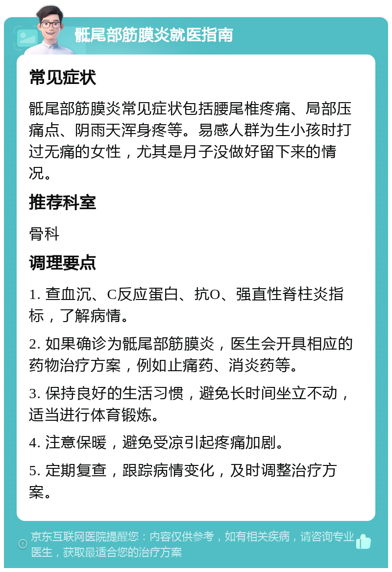 骶尾部筋膜炎就医指南 常见症状 骶尾部筋膜炎常见症状包括腰尾椎疼痛、局部压痛点、阴雨天浑身疼等。易感人群为生小孩时打过无痛的女性，尤其是月子没做好留下来的情况。 推荐科室 骨科 调理要点 1. 查血沉、C反应蛋白、抗O、强直性脊柱炎指标，了解病情。 2. 如果确诊为骶尾部筋膜炎，医生会开具相应的药物治疗方案，例如止痛药、消炎药等。 3. 保持良好的生活习惯，避免长时间坐立不动，适当进行体育锻炼。 4. 注意保暖，避免受凉引起疼痛加剧。 5. 定期复查，跟踪病情变化，及时调整治疗方案。