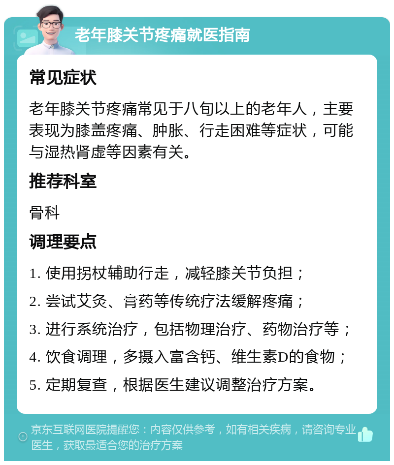 老年膝关节疼痛就医指南 常见症状 老年膝关节疼痛常见于八旬以上的老年人，主要表现为膝盖疼痛、肿胀、行走困难等症状，可能与湿热肾虚等因素有关。 推荐科室 骨科 调理要点 1. 使用拐杖辅助行走，减轻膝关节负担； 2. 尝试艾灸、膏药等传统疗法缓解疼痛； 3. 进行系统治疗，包括物理治疗、药物治疗等； 4. 饮食调理，多摄入富含钙、维生素D的食物； 5. 定期复查，根据医生建议调整治疗方案。