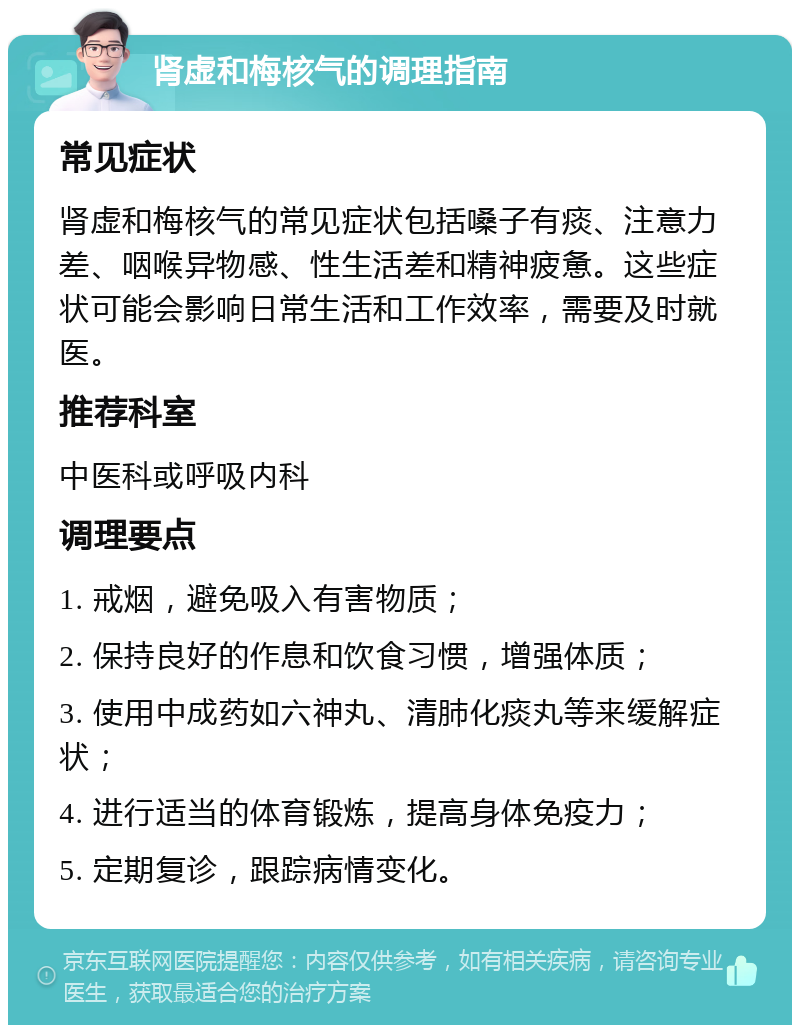 肾虚和梅核气的调理指南 常见症状 肾虚和梅核气的常见症状包括嗓子有痰、注意力差、咽喉异物感、性生活差和精神疲惫。这些症状可能会影响日常生活和工作效率，需要及时就医。 推荐科室 中医科或呼吸内科 调理要点 1. 戒烟，避免吸入有害物质； 2. 保持良好的作息和饮食习惯，增强体质； 3. 使用中成药如六神丸、清肺化痰丸等来缓解症状； 4. 进行适当的体育锻炼，提高身体免疫力； 5. 定期复诊，跟踪病情变化。