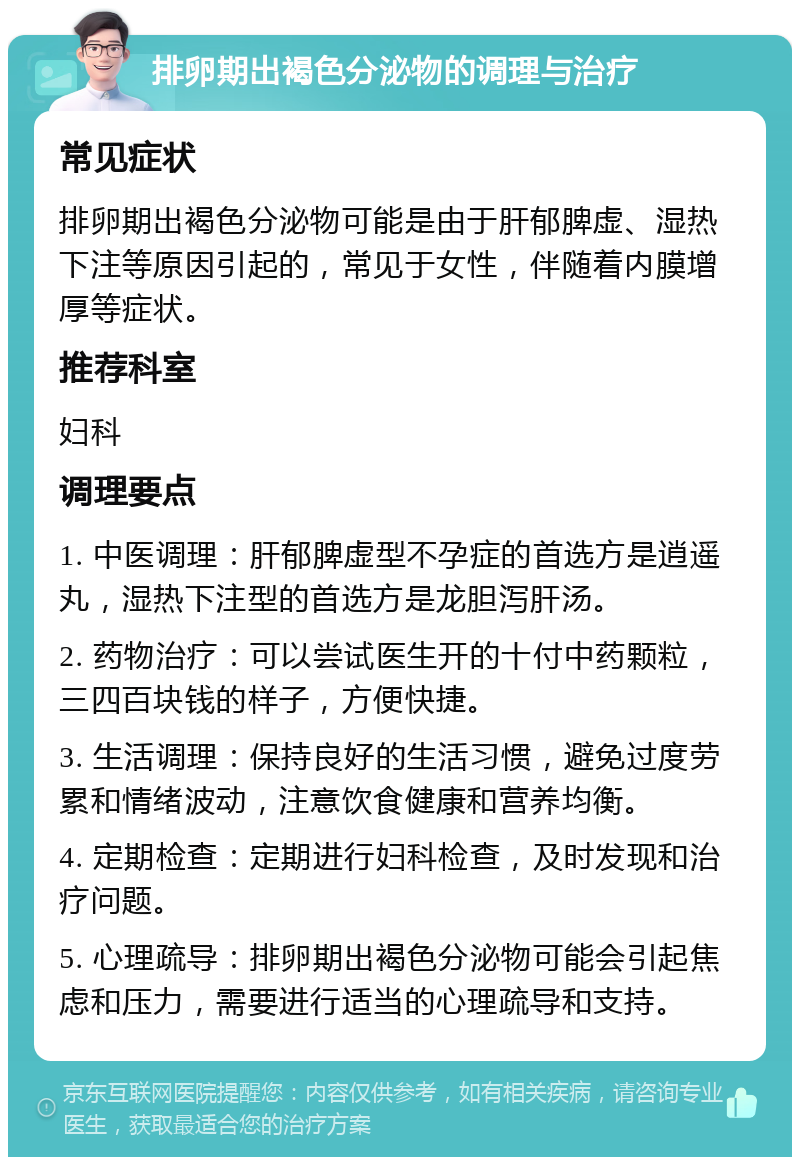 排卵期出褐色分泌物的调理与治疗 常见症状 排卵期出褐色分泌物可能是由于肝郁脾虚、湿热下注等原因引起的，常见于女性，伴随着内膜增厚等症状。 推荐科室 妇科 调理要点 1. 中医调理：肝郁脾虚型不孕症的首选方是逍遥丸，湿热下注型的首选方是龙胆泻肝汤。 2. 药物治疗：可以尝试医生开的十付中药颗粒，三四百块钱的样子，方便快捷。 3. 生活调理：保持良好的生活习惯，避免过度劳累和情绪波动，注意饮食健康和营养均衡。 4. 定期检查：定期进行妇科检查，及时发现和治疗问题。 5. 心理疏导：排卵期出褐色分泌物可能会引起焦虑和压力，需要进行适当的心理疏导和支持。