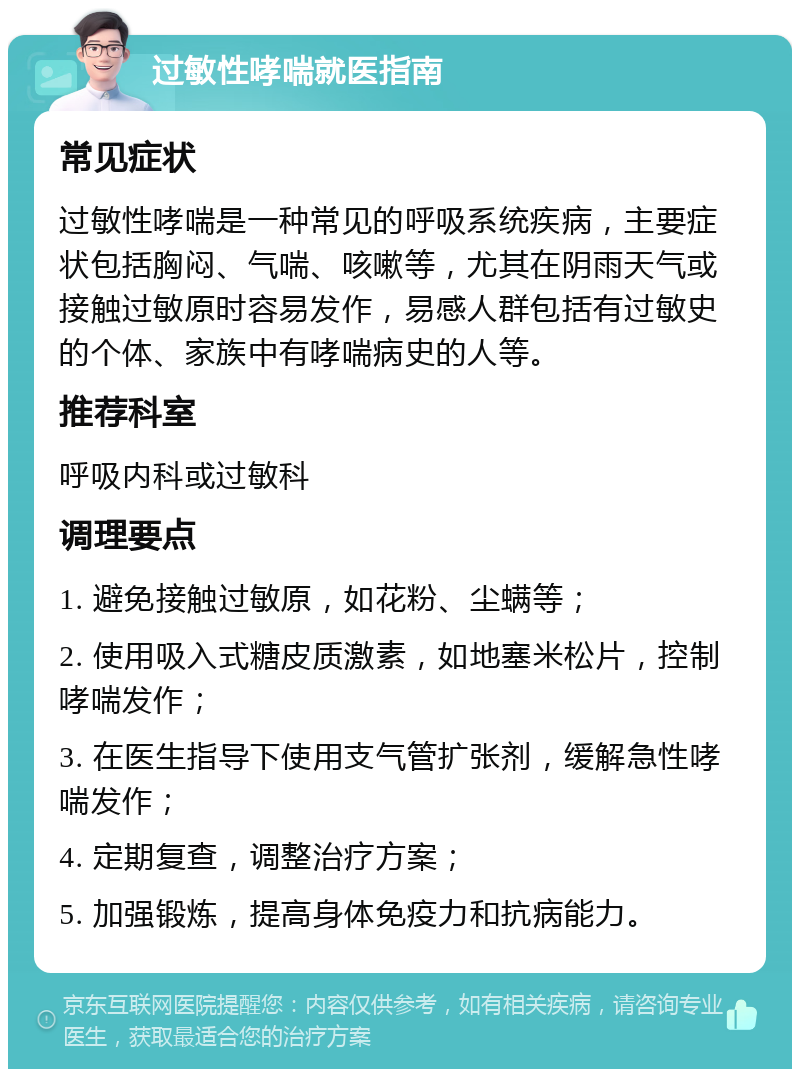 过敏性哮喘就医指南 常见症状 过敏性哮喘是一种常见的呼吸系统疾病，主要症状包括胸闷、气喘、咳嗽等，尤其在阴雨天气或接触过敏原时容易发作，易感人群包括有过敏史的个体、家族中有哮喘病史的人等。 推荐科室 呼吸内科或过敏科 调理要点 1. 避免接触过敏原，如花粉、尘螨等； 2. 使用吸入式糖皮质激素，如地塞米松片，控制哮喘发作； 3. 在医生指导下使用支气管扩张剂，缓解急性哮喘发作； 4. 定期复查，调整治疗方案； 5. 加强锻炼，提高身体免疫力和抗病能力。