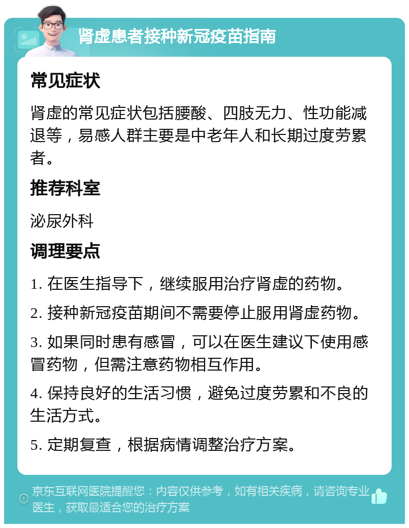 肾虚患者接种新冠疫苗指南 常见症状 肾虚的常见症状包括腰酸、四肢无力、性功能减退等，易感人群主要是中老年人和长期过度劳累者。 推荐科室 泌尿外科 调理要点 1. 在医生指导下，继续服用治疗肾虚的药物。 2. 接种新冠疫苗期间不需要停止服用肾虚药物。 3. 如果同时患有感冒，可以在医生建议下使用感冒药物，但需注意药物相互作用。 4. 保持良好的生活习惯，避免过度劳累和不良的生活方式。 5. 定期复查，根据病情调整治疗方案。