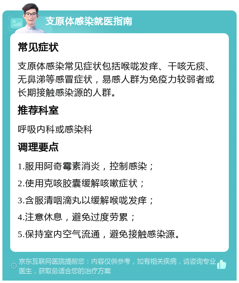 支原体感染就医指南 常见症状 支原体感染常见症状包括喉咙发痒、干咳无痰、无鼻涕等感冒症状，易感人群为免疫力较弱者或长期接触感染源的人群。 推荐科室 呼吸内科或感染科 调理要点 1.服用阿奇霉素消炎，控制感染； 2.使用克咳胶囊缓解咳嗽症状； 3.含服清咽滴丸以缓解喉咙发痒； 4.注意休息，避免过度劳累； 5.保持室内空气流通，避免接触感染源。