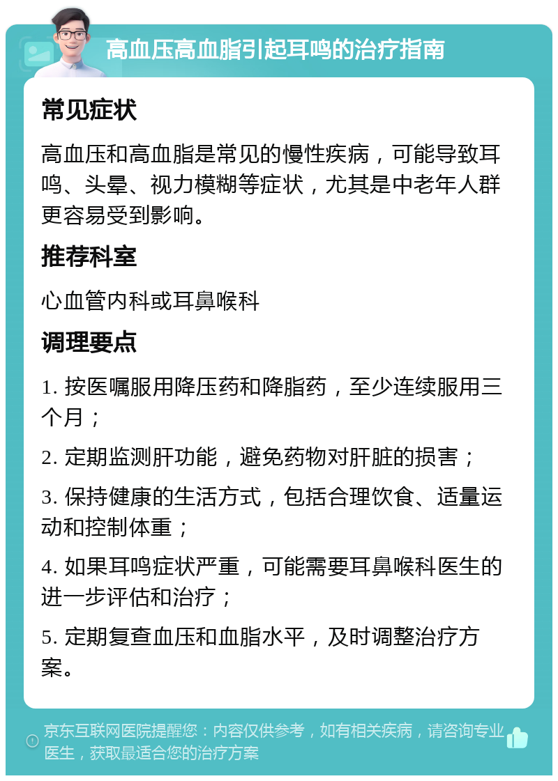 高血压高血脂引起耳鸣的治疗指南 常见症状 高血压和高血脂是常见的慢性疾病，可能导致耳鸣、头晕、视力模糊等症状，尤其是中老年人群更容易受到影响。 推荐科室 心血管内科或耳鼻喉科 调理要点 1. 按医嘱服用降压药和降脂药，至少连续服用三个月； 2. 定期监测肝功能，避免药物对肝脏的损害； 3. 保持健康的生活方式，包括合理饮食、适量运动和控制体重； 4. 如果耳鸣症状严重，可能需要耳鼻喉科医生的进一步评估和治疗； 5. 定期复查血压和血脂水平，及时调整治疗方案。