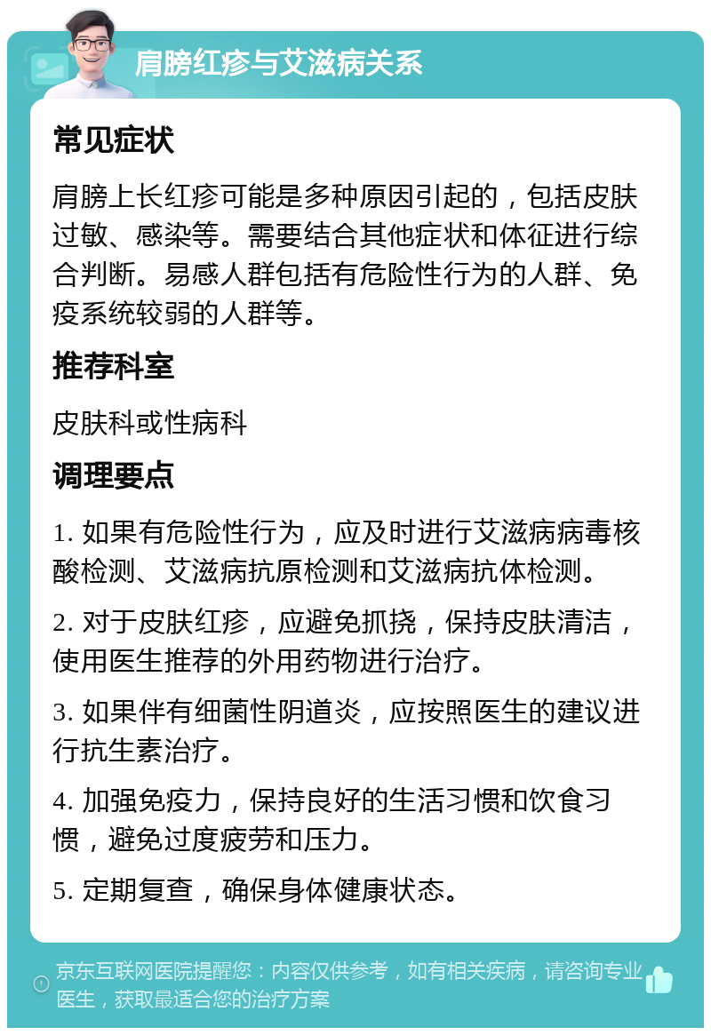 肩膀红疹与艾滋病关系 常见症状 肩膀上长红疹可能是多种原因引起的，包括皮肤过敏、感染等。需要结合其他症状和体征进行综合判断。易感人群包括有危险性行为的人群、免疫系统较弱的人群等。 推荐科室 皮肤科或性病科 调理要点 1. 如果有危险性行为，应及时进行艾滋病病毒核酸检测、艾滋病抗原检测和艾滋病抗体检测。 2. 对于皮肤红疹，应避免抓挠，保持皮肤清洁，使用医生推荐的外用药物进行治疗。 3. 如果伴有细菌性阴道炎，应按照医生的建议进行抗生素治疗。 4. 加强免疫力，保持良好的生活习惯和饮食习惯，避免过度疲劳和压力。 5. 定期复查，确保身体健康状态。