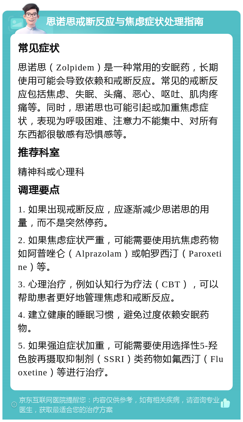 思诺思戒断反应与焦虑症状处理指南 常见症状 思诺思（Zolpidem）是一种常用的安眠药，长期使用可能会导致依赖和戒断反应。常见的戒断反应包括焦虑、失眠、头痛、恶心、呕吐、肌肉疼痛等。同时，思诺思也可能引起或加重焦虑症状，表现为呼吸困难、注意力不能集中、对所有东西都很敏感有恐惧感等。 推荐科室 精神科或心理科 调理要点 1. 如果出现戒断反应，应逐渐减少思诺思的用量，而不是突然停药。 2. 如果焦虑症状严重，可能需要使用抗焦虑药物如阿普唑仑（Alprazolam）或帕罗西汀（Paroxetine）等。 3. 心理治疗，例如认知行为疗法（CBT），可以帮助患者更好地管理焦虑和戒断反应。 4. 建立健康的睡眠习惯，避免过度依赖安眠药物。 5. 如果强迫症状加重，可能需要使用选择性5-羟色胺再摄取抑制剂（SSRI）类药物如氟西汀（Fluoxetine）等进行治疗。