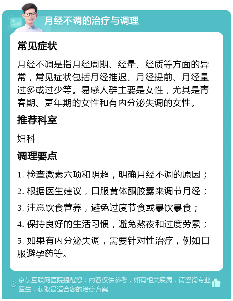 月经不调的治疗与调理 常见症状 月经不调是指月经周期、经量、经质等方面的异常，常见症状包括月经推迟、月经提前、月经量过多或过少等。易感人群主要是女性，尤其是青春期、更年期的女性和有内分泌失调的女性。 推荐科室 妇科 调理要点 1. 检查激素六项和阴超，明确月经不调的原因； 2. 根据医生建议，口服黄体酮胶囊来调节月经； 3. 注意饮食营养，避免过度节食或暴饮暴食； 4. 保持良好的生活习惯，避免熬夜和过度劳累； 5. 如果有内分泌失调，需要针对性治疗，例如口服避孕药等。