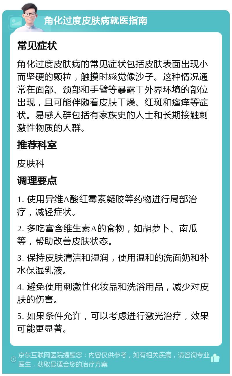 角化过度皮肤病就医指南 常见症状 角化过度皮肤病的常见症状包括皮肤表面出现小而坚硬的颗粒，触摸时感觉像沙子。这种情况通常在面部、颈部和手臂等暴露于外界环境的部位出现，且可能伴随着皮肤干燥、红斑和瘙痒等症状。易感人群包括有家族史的人士和长期接触刺激性物质的人群。 推荐科室 皮肤科 调理要点 1. 使用异维A酸红霉素凝胶等药物进行局部治疗，减轻症状。 2. 多吃富含维生素A的食物，如胡萝卜、南瓜等，帮助改善皮肤状态。 3. 保持皮肤清洁和湿润，使用温和的洗面奶和补水保湿乳液。 4. 避免使用刺激性化妆品和洗浴用品，减少对皮肤的伤害。 5. 如果条件允许，可以考虑进行激光治疗，效果可能更显著。