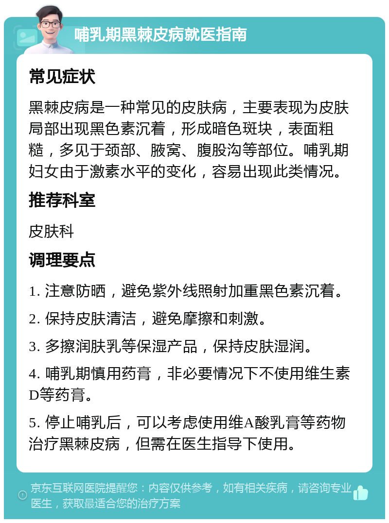 哺乳期黑棘皮病就医指南 常见症状 黑棘皮病是一种常见的皮肤病，主要表现为皮肤局部出现黑色素沉着，形成暗色斑块，表面粗糙，多见于颈部、腋窝、腹股沟等部位。哺乳期妇女由于激素水平的变化，容易出现此类情况。 推荐科室 皮肤科 调理要点 1. 注意防晒，避免紫外线照射加重黑色素沉着。 2. 保持皮肤清洁，避免摩擦和刺激。 3. 多擦润肤乳等保湿产品，保持皮肤湿润。 4. 哺乳期慎用药膏，非必要情况下不使用维生素D等药膏。 5. 停止哺乳后，可以考虑使用维A酸乳膏等药物治疗黑棘皮病，但需在医生指导下使用。