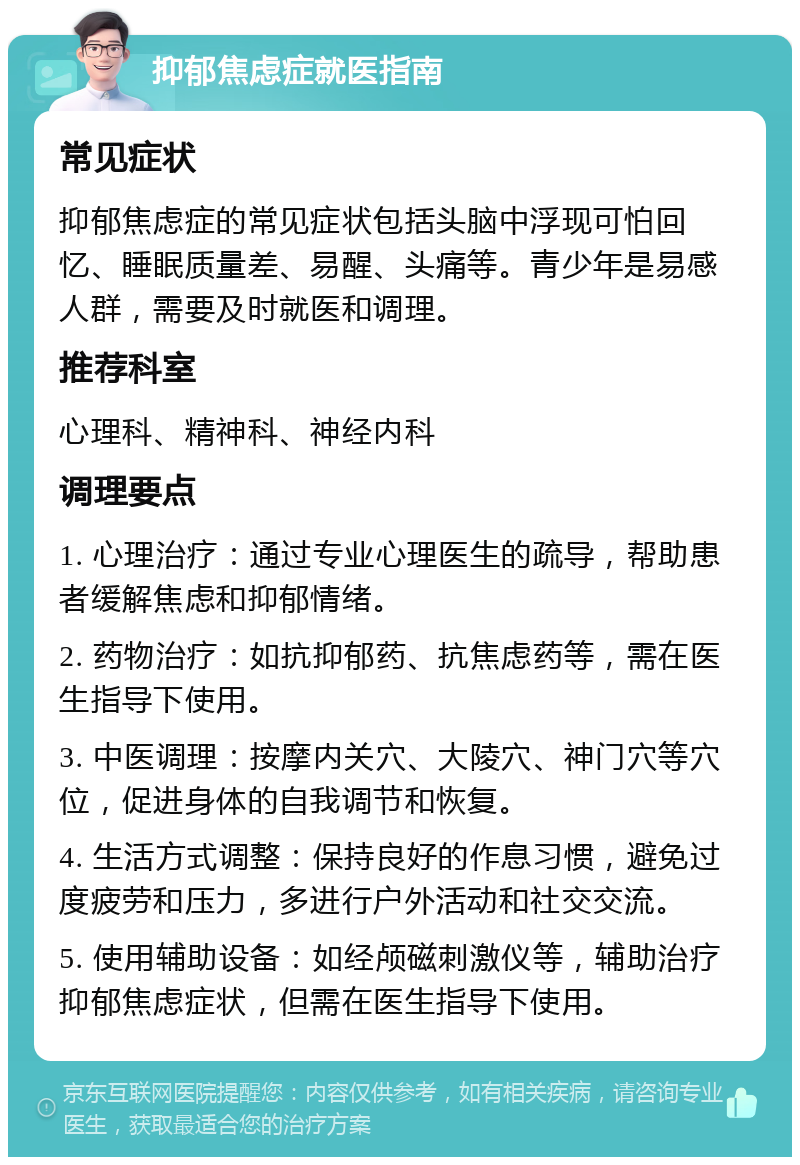 抑郁焦虑症就医指南 常见症状 抑郁焦虑症的常见症状包括头脑中浮现可怕回忆、睡眠质量差、易醒、头痛等。青少年是易感人群，需要及时就医和调理。 推荐科室 心理科、精神科、神经内科 调理要点 1. 心理治疗：通过专业心理医生的疏导，帮助患者缓解焦虑和抑郁情绪。 2. 药物治疗：如抗抑郁药、抗焦虑药等，需在医生指导下使用。 3. 中医调理：按摩内关穴、大陵穴、神门穴等穴位，促进身体的自我调节和恢复。 4. 生活方式调整：保持良好的作息习惯，避免过度疲劳和压力，多进行户外活动和社交交流。 5. 使用辅助设备：如经颅磁刺激仪等，辅助治疗抑郁焦虑症状，但需在医生指导下使用。