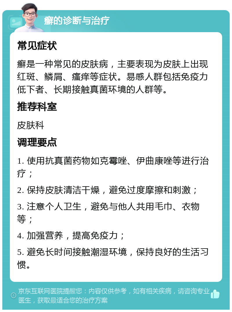 癣的诊断与治疗 常见症状 癣是一种常见的皮肤病，主要表现为皮肤上出现红斑、鳞屑、瘙痒等症状。易感人群包括免疫力低下者、长期接触真菌环境的人群等。 推荐科室 皮肤科 调理要点 1. 使用抗真菌药物如克霉唑、伊曲康唑等进行治疗； 2. 保持皮肤清洁干燥，避免过度摩擦和刺激； 3. 注意个人卫生，避免与他人共用毛巾、衣物等； 4. 加强营养，提高免疫力； 5. 避免长时间接触潮湿环境，保持良好的生活习惯。