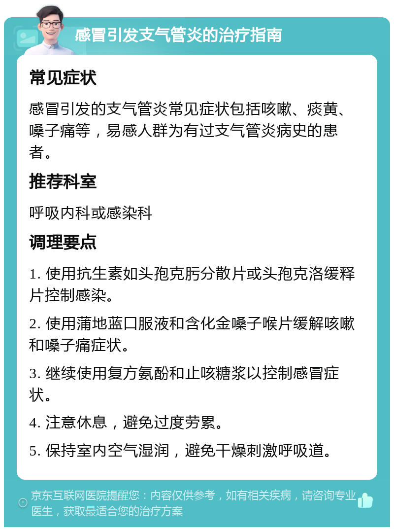 感冒引发支气管炎的治疗指南 常见症状 感冒引发的支气管炎常见症状包括咳嗽、痰黄、嗓子痛等，易感人群为有过支气管炎病史的患者。 推荐科室 呼吸内科或感染科 调理要点 1. 使用抗生素如头孢克肟分散片或头孢克洛缓释片控制感染。 2. 使用蒲地蓝口服液和含化金嗓子喉片缓解咳嗽和嗓子痛症状。 3. 继续使用复方氨酚和止咳糖浆以控制感冒症状。 4. 注意休息，避免过度劳累。 5. 保持室内空气湿润，避免干燥刺激呼吸道。