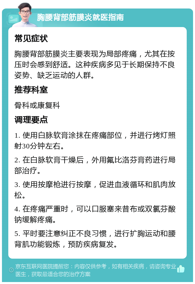 胸腰背部筋膜炎就医指南 常见症状 胸腰背部筋膜炎主要表现为局部疼痛，尤其在按压时会感到舒适。这种疾病多见于长期保持不良姿势、缺乏运动的人群。 推荐科室 骨科或康复科 调理要点 1. 使用白脉软膏涂抹在疼痛部位，并进行烤灯照射30分钟左右。 2. 在白脉软膏干燥后，外用氟比洛芬膏药进行局部治疗。 3. 使用按摩枪进行按摩，促进血液循环和肌肉放松。 4. 在疼痛严重时，可以口服塞来昔布或双氯芬酸钠缓解疼痛。 5. 平时要注意纠正不良习惯，进行扩胸运动和腰背肌功能锻炼，预防疾病复发。