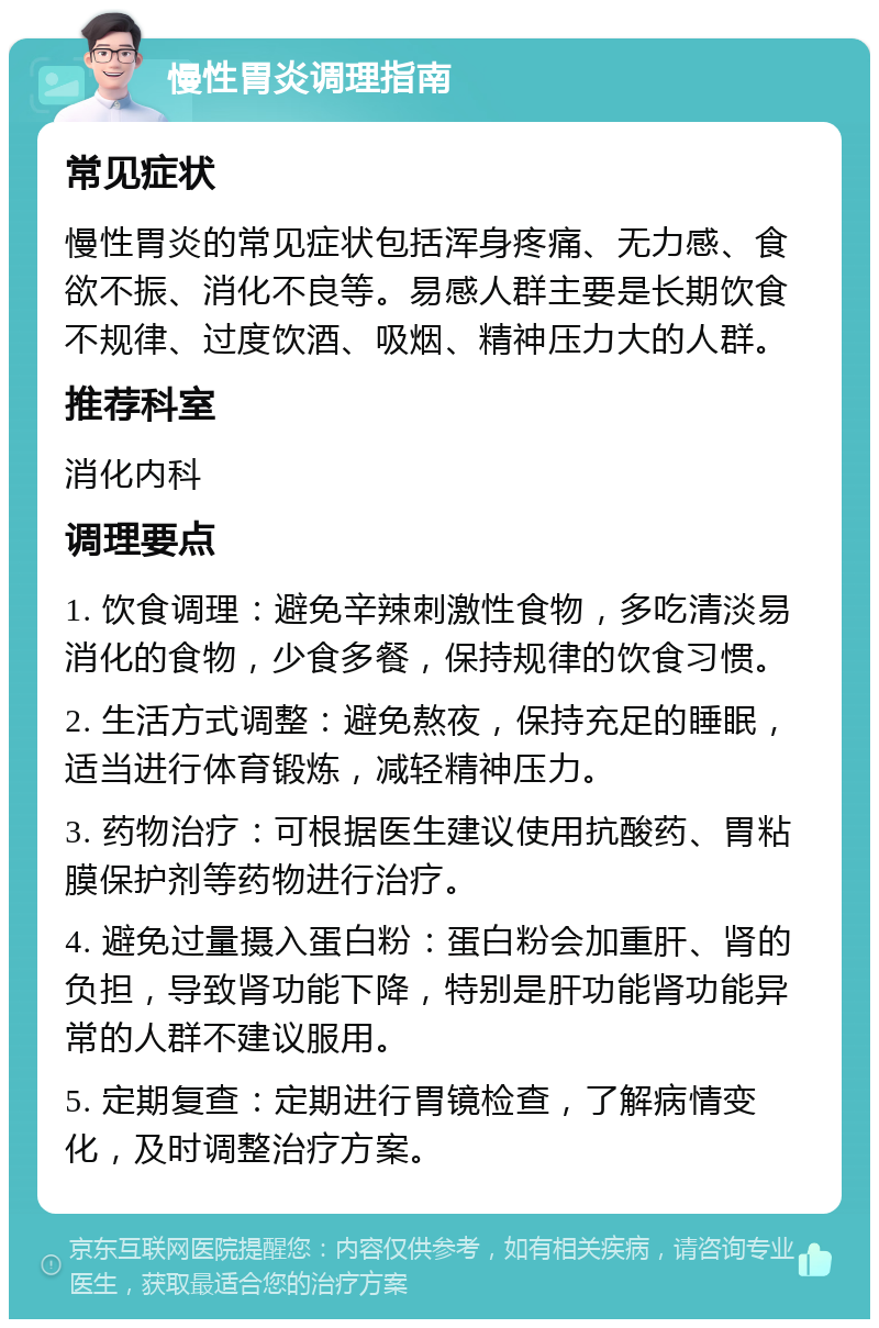 慢性胃炎调理指南 常见症状 慢性胃炎的常见症状包括浑身疼痛、无力感、食欲不振、消化不良等。易感人群主要是长期饮食不规律、过度饮酒、吸烟、精神压力大的人群。 推荐科室 消化内科 调理要点 1. 饮食调理：避免辛辣刺激性食物，多吃清淡易消化的食物，少食多餐，保持规律的饮食习惯。 2. 生活方式调整：避免熬夜，保持充足的睡眠，适当进行体育锻炼，减轻精神压力。 3. 药物治疗：可根据医生建议使用抗酸药、胃粘膜保护剂等药物进行治疗。 4. 避免过量摄入蛋白粉：蛋白粉会加重肝、肾的负担，导致肾功能下降，特别是肝功能肾功能异常的人群不建议服用。 5. 定期复查：定期进行胃镜检查，了解病情变化，及时调整治疗方案。