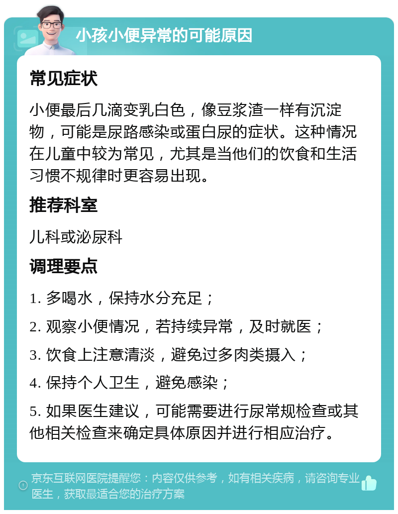 小孩小便异常的可能原因 常见症状 小便最后几滴变乳白色，像豆浆渣一样有沉淀物，可能是尿路感染或蛋白尿的症状。这种情况在儿童中较为常见，尤其是当他们的饮食和生活习惯不规律时更容易出现。 推荐科室 儿科或泌尿科 调理要点 1. 多喝水，保持水分充足； 2. 观察小便情况，若持续异常，及时就医； 3. 饮食上注意清淡，避免过多肉类摄入； 4. 保持个人卫生，避免感染； 5. 如果医生建议，可能需要进行尿常规检查或其他相关检查来确定具体原因并进行相应治疗。