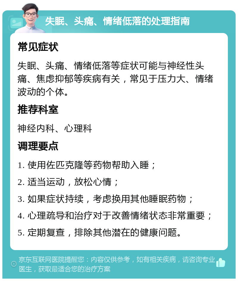 失眠、头痛、情绪低落的处理指南 常见症状 失眠、头痛、情绪低落等症状可能与神经性头痛、焦虑抑郁等疾病有关，常见于压力大、情绪波动的个体。 推荐科室 神经内科、心理科 调理要点 1. 使用佐匹克隆等药物帮助入睡； 2. 适当运动，放松心情； 3. 如果症状持续，考虑换用其他睡眠药物； 4. 心理疏导和治疗对于改善情绪状态非常重要； 5. 定期复查，排除其他潜在的健康问题。