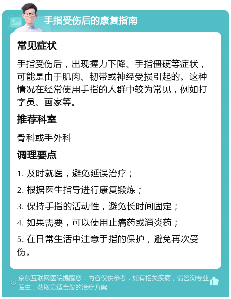 手指受伤后的康复指南 常见症状 手指受伤后，出现握力下降、手指僵硬等症状，可能是由于肌肉、韧带或神经受损引起的。这种情况在经常使用手指的人群中较为常见，例如打字员、画家等。 推荐科室 骨科或手外科 调理要点 1. 及时就医，避免延误治疗； 2. 根据医生指导进行康复锻炼； 3. 保持手指的活动性，避免长时间固定； 4. 如果需要，可以使用止痛药或消炎药； 5. 在日常生活中注意手指的保护，避免再次受伤。