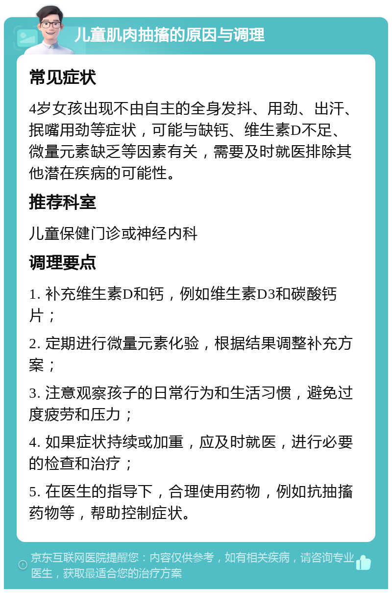 儿童肌肉抽搐的原因与调理 常见症状 4岁女孩出现不由自主的全身发抖、用劲、出汗、抿嘴用劲等症状，可能与缺钙、维生素D不足、微量元素缺乏等因素有关，需要及时就医排除其他潜在疾病的可能性。 推荐科室 儿童保健门诊或神经内科 调理要点 1. 补充维生素D和钙，例如维生素D3和碳酸钙片； 2. 定期进行微量元素化验，根据结果调整补充方案； 3. 注意观察孩子的日常行为和生活习惯，避免过度疲劳和压力； 4. 如果症状持续或加重，应及时就医，进行必要的检查和治疗； 5. 在医生的指导下，合理使用药物，例如抗抽搐药物等，帮助控制症状。