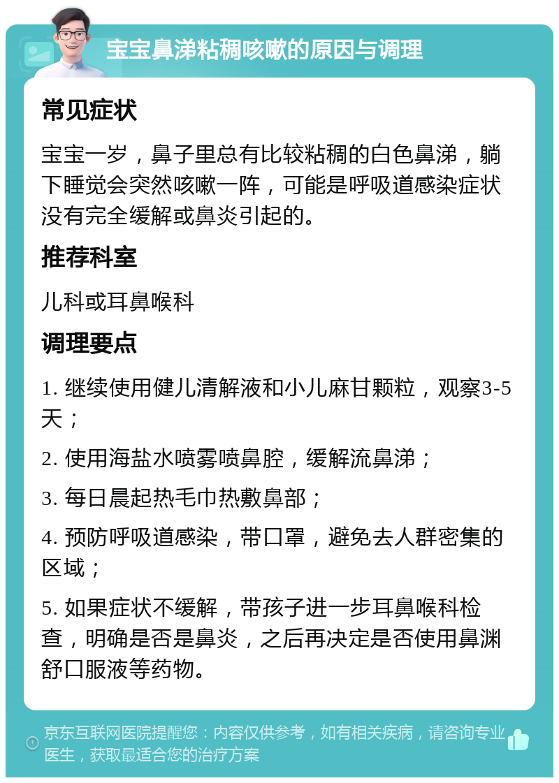 宝宝鼻涕粘稠咳嗽的原因与调理 常见症状 宝宝一岁，鼻子里总有比较粘稠的白色鼻涕，躺下睡觉会突然咳嗽一阵，可能是呼吸道感染症状没有完全缓解或鼻炎引起的。 推荐科室 儿科或耳鼻喉科 调理要点 1. 继续使用健儿清解液和小儿麻甘颗粒，观察3-5天； 2. 使用海盐水喷雾喷鼻腔，缓解流鼻涕； 3. 每日晨起热毛巾热敷鼻部； 4. 预防呼吸道感染，带口罩，避免去人群密集的区域； 5. 如果症状不缓解，带孩子进一步耳鼻喉科检查，明确是否是鼻炎，之后再决定是否使用鼻渊舒口服液等药物。