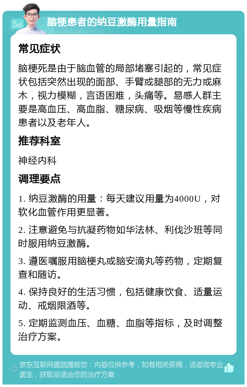 脑梗患者的纳豆激酶用量指南 常见症状 脑梗死是由于脑血管的局部堵塞引起的，常见症状包括突然出现的面部、手臂或腿部的无力或麻木，视力模糊，言语困难，头痛等。易感人群主要是高血压、高血脂、糖尿病、吸烟等慢性疾病患者以及老年人。 推荐科室 神经内科 调理要点 1. 纳豆激酶的用量：每天建议用量为4000U，对软化血管作用更显著。 2. 注意避免与抗凝药物如华法林、利伐沙班等同时服用纳豆激酶。 3. 遵医嘱服用脑梗丸或脑安滴丸等药物，定期复查和随访。 4. 保持良好的生活习惯，包括健康饮食、适量运动、戒烟限酒等。 5. 定期监测血压、血糖、血脂等指标，及时调整治疗方案。